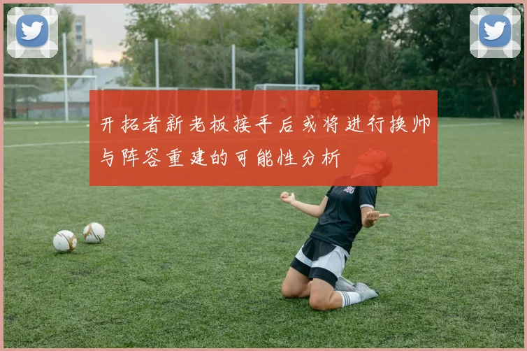 开拓者新老板接手后或将进行换帅与阵容重建的可能性分析
