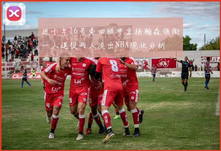 近十年16号秀回顾申京杨瀚森领衔一人退役两人淡出NBA现状分析