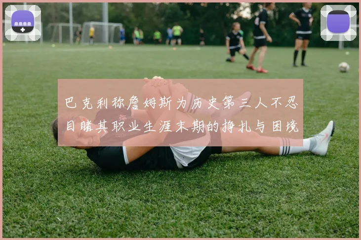 巴克利称詹姆斯为历史第三人不忍目睹其职业生涯末期的挣扎与困境