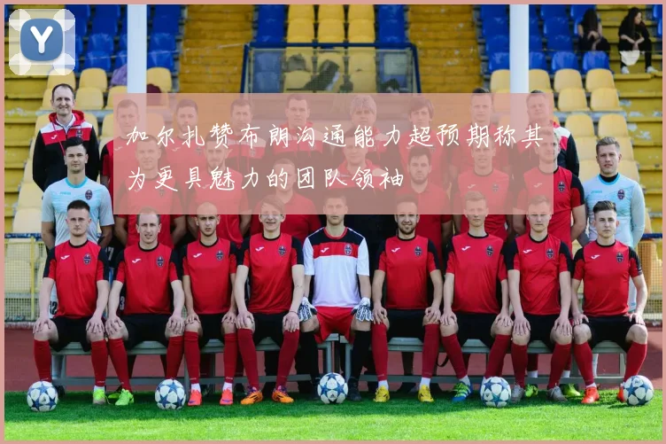 加尔扎赞布朗沟通能力超预期称其为更具魅力的团队领袖