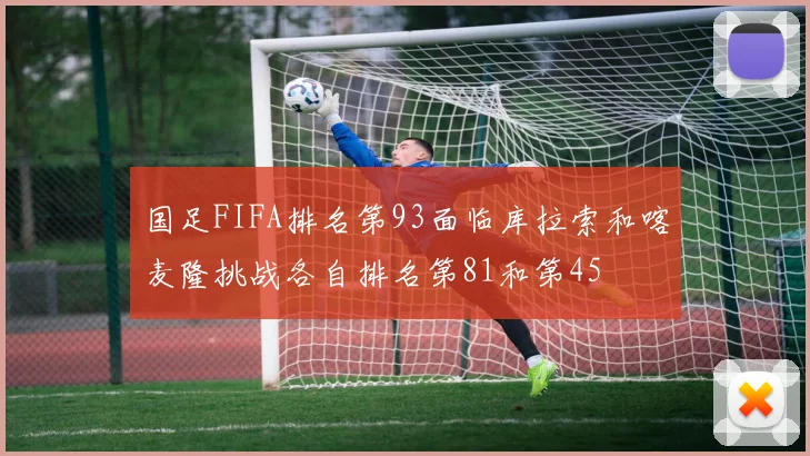 国足FIFA排名第93面临库拉索和喀麦隆挑战各自排名第81和第45