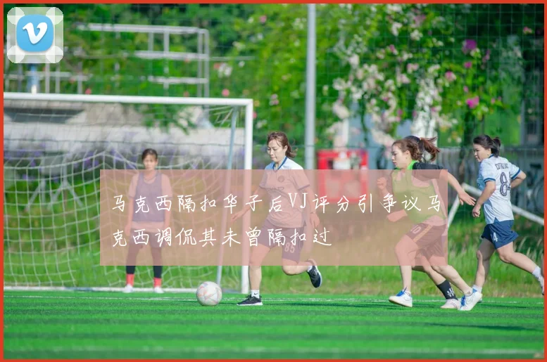 马克西隔扣华子后VJ评分引争议马克西调侃其未曾隔扣过