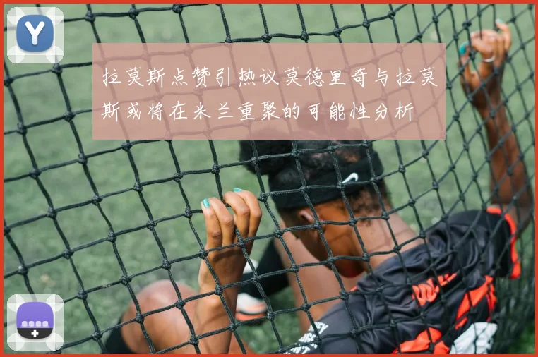 拉莫斯点赞引热议莫德里奇与拉莫斯或将在米兰重聚的可能性分析