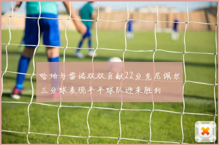 哈珀与雷诺双双贡献22分克尼佩尔三分球表现平平球队迎来胜利