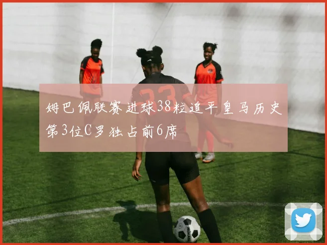 姆巴佩联赛进球38粒追平皇马历史第3位C罗独占前6席