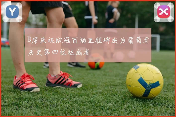 B席庆祝欧冠百场里程碑成为葡萄牙历史第四位达成者