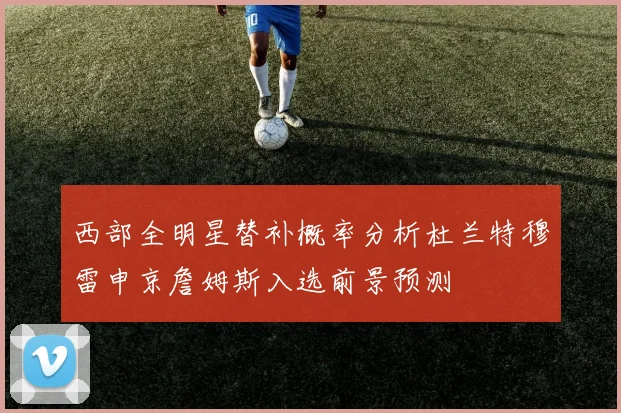 西部全明星替补概率分析杜兰特穆雷申京詹姆斯入选前景预测