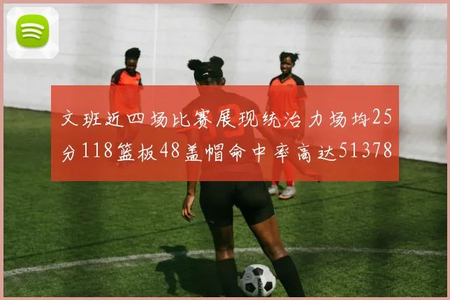 文班近四场比赛展现统治力场均25分118篮板48盖帽命中率高达513782
