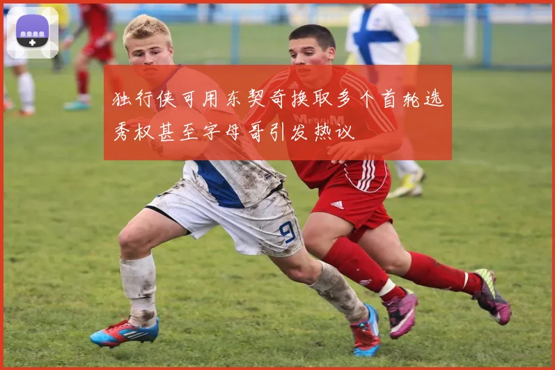 独行侠可用东契奇换取多个首轮选秀权甚至字母哥引发热议