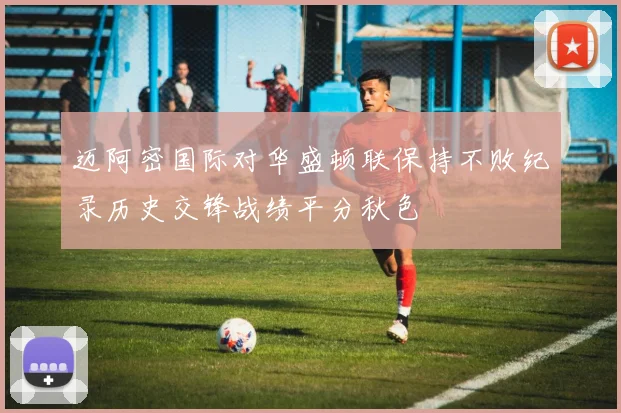 迈阿密国际对华盛顿联保持不败纪录历史交锋战绩平分秋色
