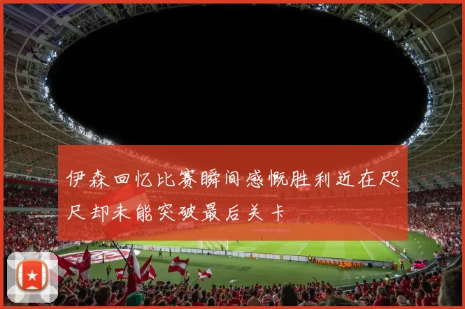 伊森回忆比赛瞬间感慨胜利近在咫尺却未能突破最后关卡