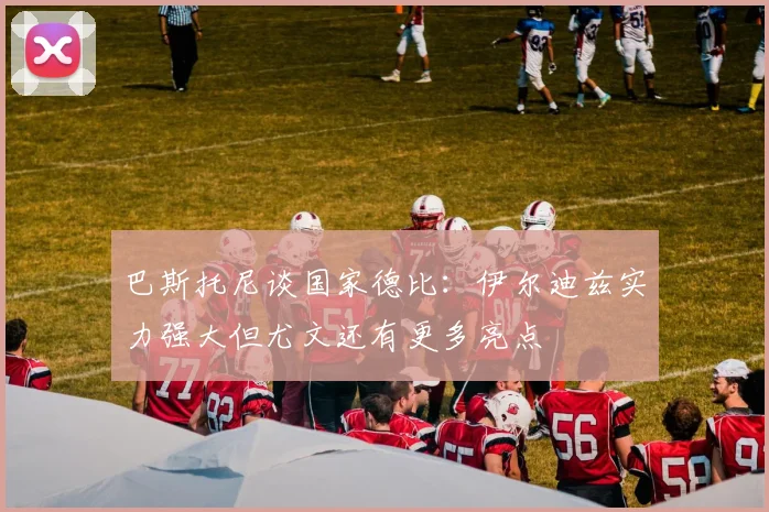 巴斯托尼谈国家德比：伊尔迪兹实力强大但尤文还有更多亮点