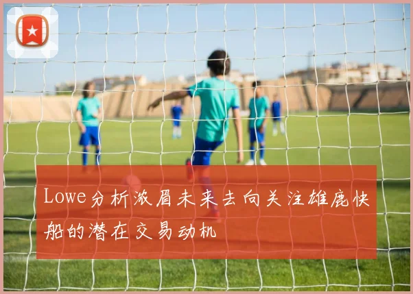 Lowe分析浓眉未来去向关注雄鹿快船的潜在交易动机