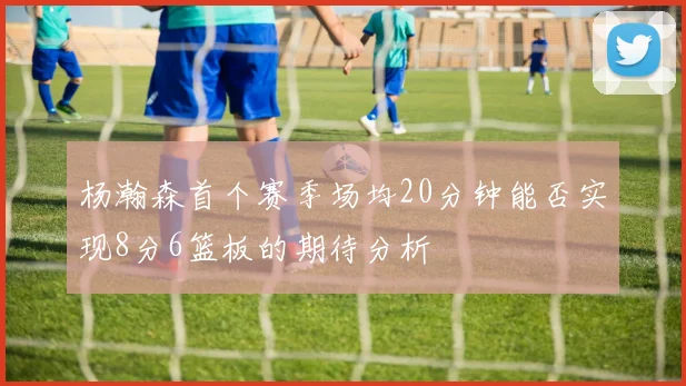 杨瀚森首个赛季场均20分钟能否实现8分6篮板的期待分析