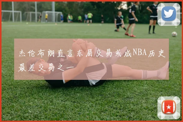 杰伦布朗直言东眉交易或成NBA历史最差交易之一