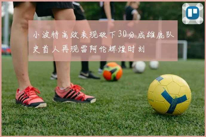 小波特高效表现砍下30分成雄鹿队史首人再现雷阿伦辉煌时刻