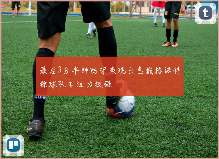 最后3分半钟防守表现出色戴格诺特称球队专注力极强