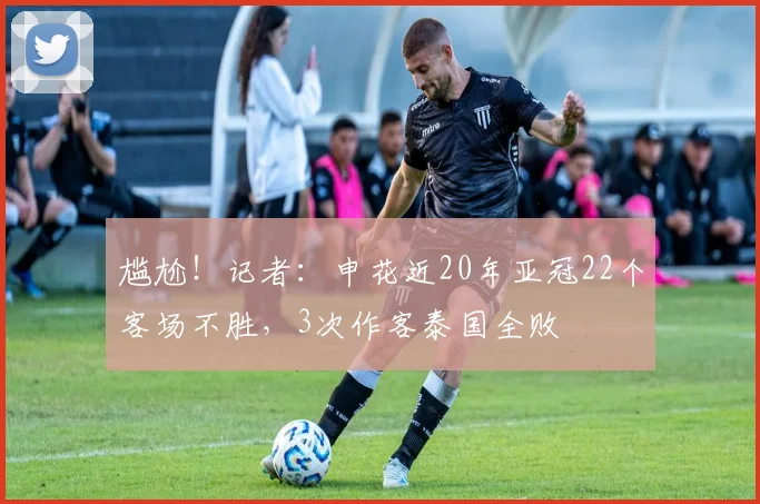 尴尬！记者：申花近20年亚冠22个客场不胜，3次作客泰国全败