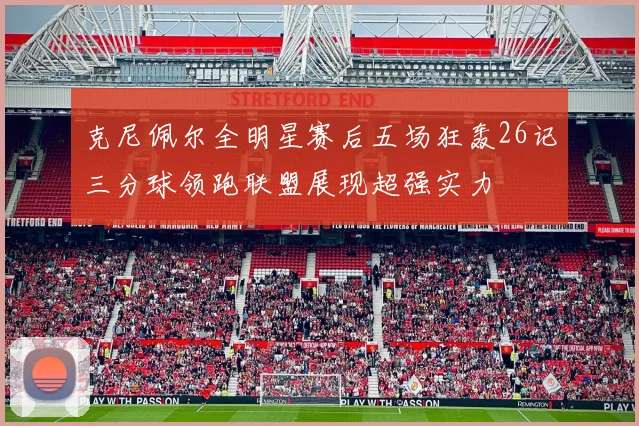 克尼佩尔全明星赛后五场狂轰26记三分球领跑联盟展现超强实力