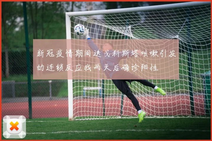 新冠疫情期间迭戈科斯塔咳嗽引发的连锁反应我两天后确诊阳性