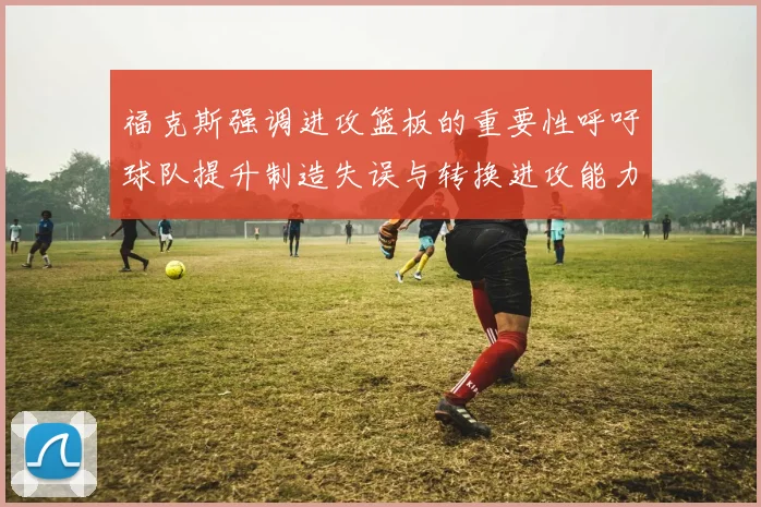 福克斯强调进攻篮板的重要性呼吁球队提升制造失误与转换进攻能力