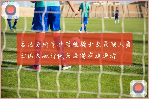 名记分析亨特若被骑士交易湖人勇士热火独行侠或成潜在追逐者