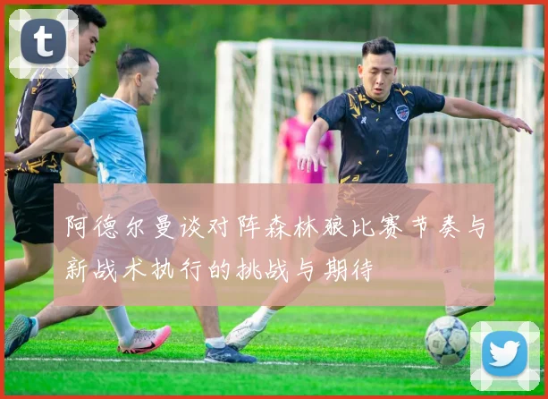 阿德尔曼谈对阵森林狼比赛节奏与新战术执行的挑战与期待