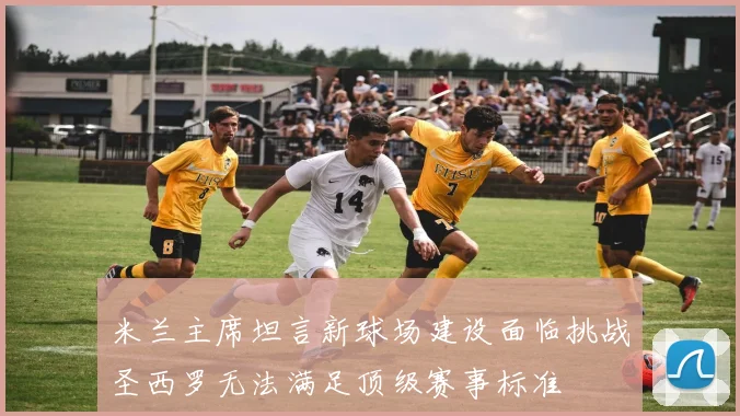 米兰主席坦言新球场建设面临挑战圣西罗无法满足顶级赛事标准