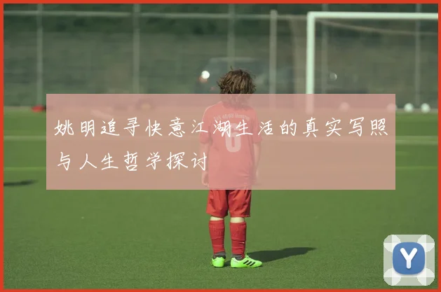 姚明追寻快意江湖生活的真实写照与人生哲学探讨