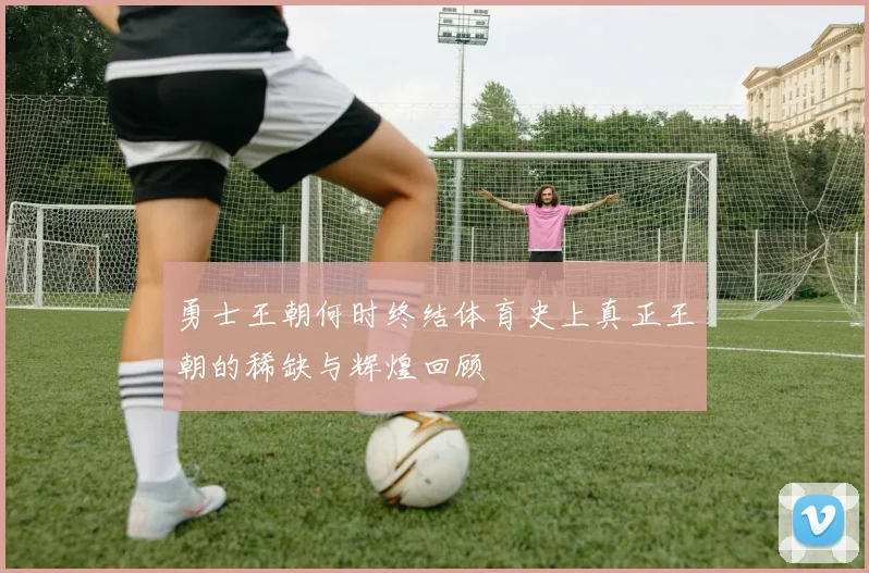 勇士王朝何时终结体育史上真正王朝的稀缺与辉煌回顾