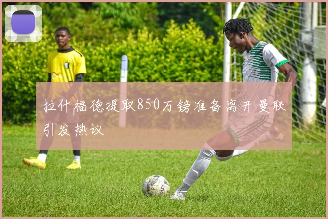 拉什福德提取850万镑准备离开曼联引发热议