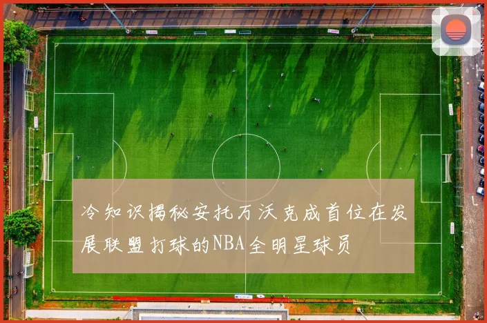 冷知识揭秘安托万沃克成首位在发展联盟打球的NBA全明星球员