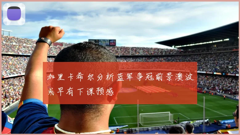 加里卡希尔分析蓝军争冠前景澳波或早有下课预感