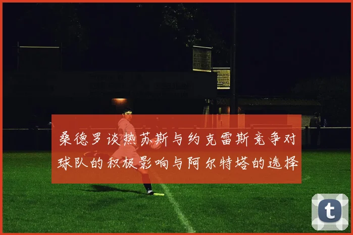 桑德罗谈热苏斯与约克雷斯竞争对球队的积极影响与阿尔特塔的选择难题