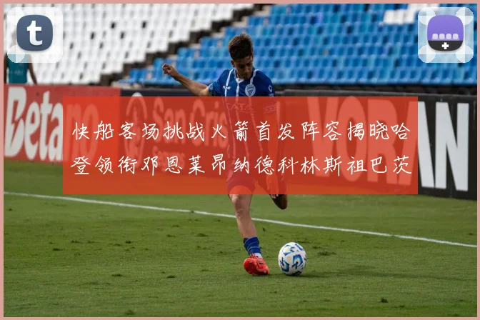 快船客场挑战火箭首发阵容揭晓哈登领衔邓恩莱昂纳德科林斯祖巴茨共战强敌