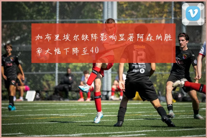 加布里埃尔缺阵影响显著阿森纳胜率大幅下降至40