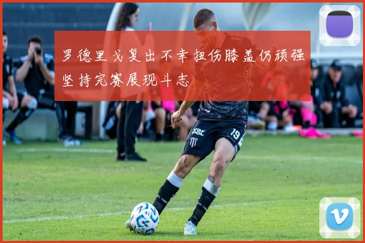 罗德里戈复出不幸扭伤膝盖仍顽强坚持完赛展现斗志