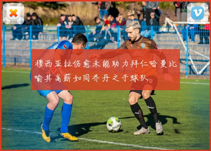 穆西亚拉伤愈未能助力拜仁哈曼比喻其高薪如同乔丹之于球队