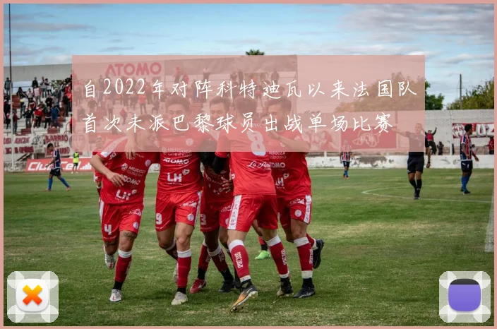 自2022年对阵科特迪瓦以来法国队首次未派巴黎球员出战单场比赛