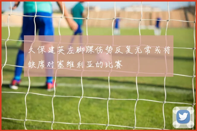 久保建英左脚踝伤势反复无常或将缺席对塞维利亚的比赛