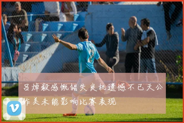 吕焯毅感慨错失良机遗憾不已天公作美未能影响比赛表现