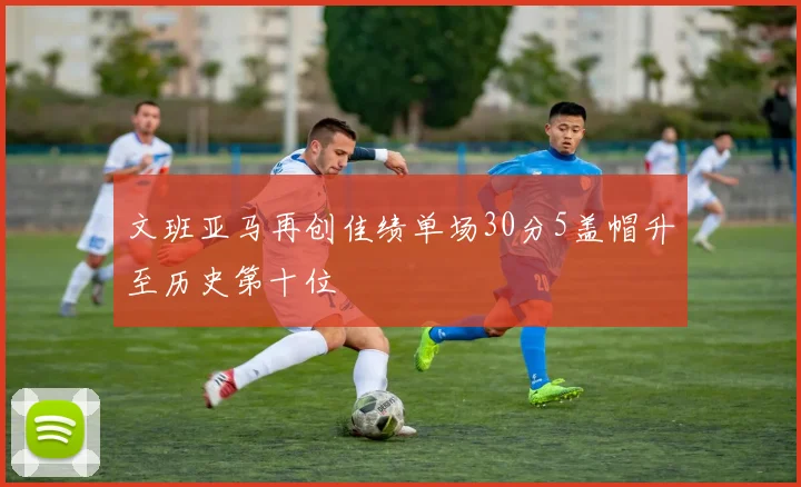 文班亚马再创佳绩单场30分5盖帽升至历史第十位