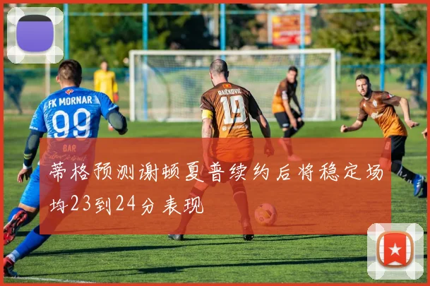 蒂格预测谢顿夏普续约后将稳定场均23到24分表现