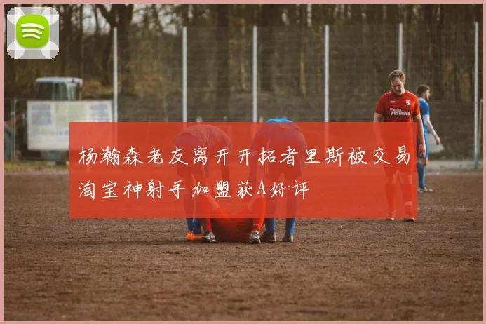 杨瀚森老友离开开拓者里斯被交易淘宝神射手加盟获A好评