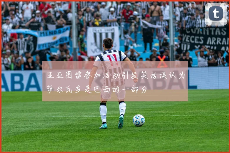 亚亚图雷参加活动引发笑话误认为萨尔瓦多是巴西的一部分