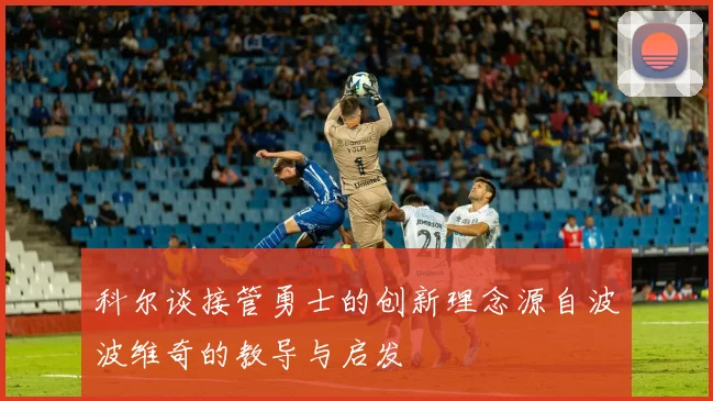 科尔谈接管勇士的创新理念源自波波维奇的教导与启发