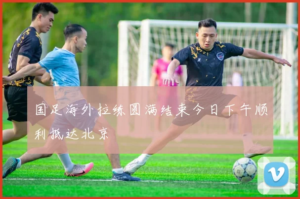 国足海外拉练圆满结束今日下午顺利抵达北京