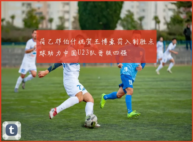 荷乙邓伯什祝贺王博豪罚入制胜点球助力中国U23队晋级四强
