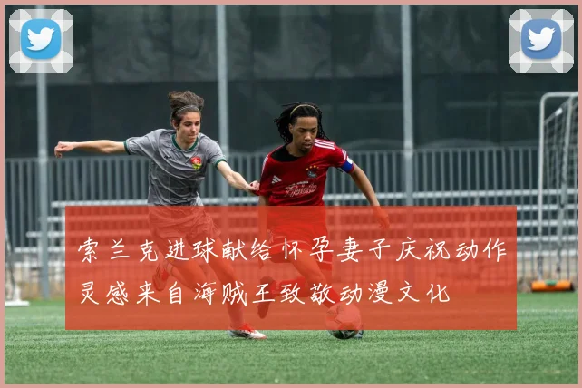 索兰克进球献给怀孕妻子庆祝动作灵感来自海贼王致敬动漫文化